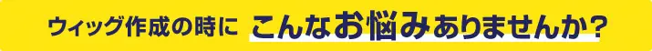 ウィッグ作成の時にこんなお悩みありませんか?