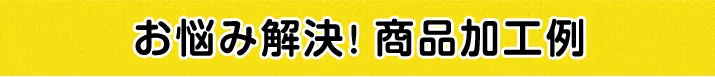 お悩み解決。商品加工例