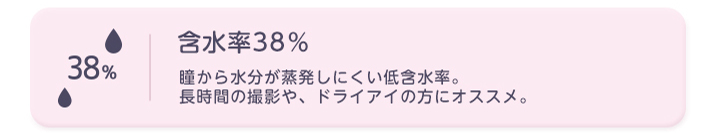 含水率38% 瞳から水分が蒸発しにくい低含水率。長時間の撮影や、ドライアイの方におススメ