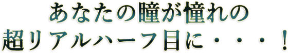 あなたの瞳が憧れの超リアルハーフ目に・・・!